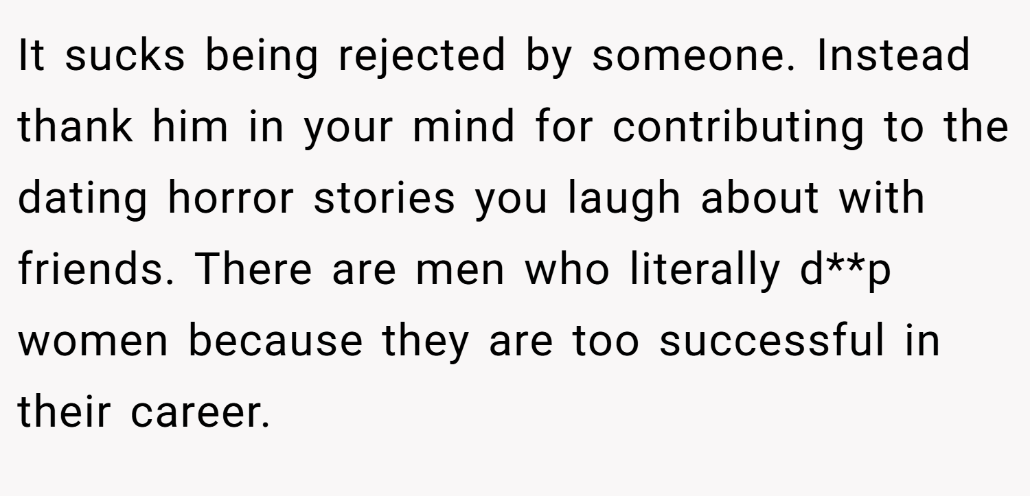 It sucks being rejected by someone. Instead thank him in your mind for contributing to the dating horror stories you laugh about with friends. There are men who literally d**p women because they are too successful in their career.