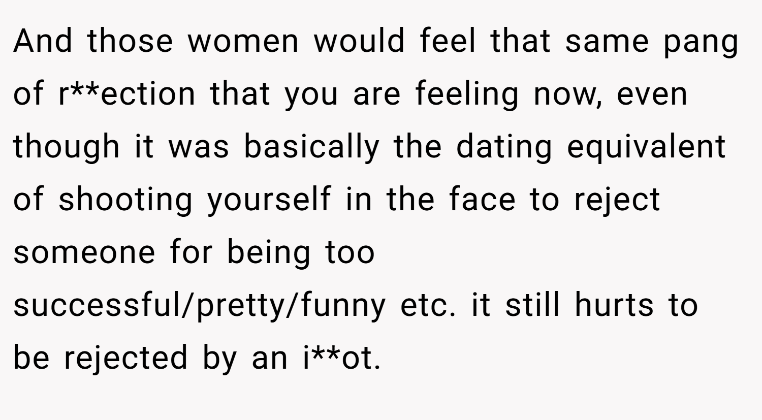And those women would feel that same pang of r**ection that you are feeling now, even though it was basically the dating equivalent of shooting yourself in the face to reject someone for being too successful/pretty/funny etc. it still hurts to be rejected by an i**ot.