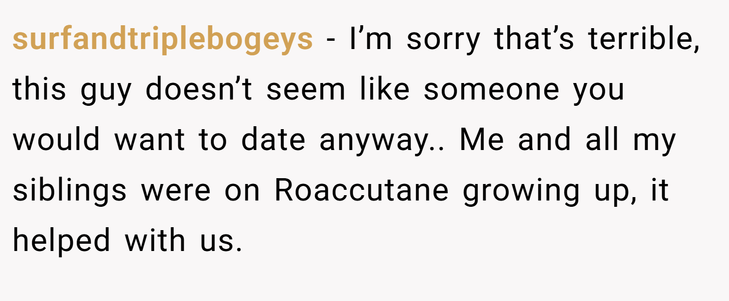 surfandtriplebogeys − I’m sorry that’s terrible, this guy doesn’t seem like someone you would want to date anyway.. Me and all my siblings were on Roaccutane growing up, it helped with us.