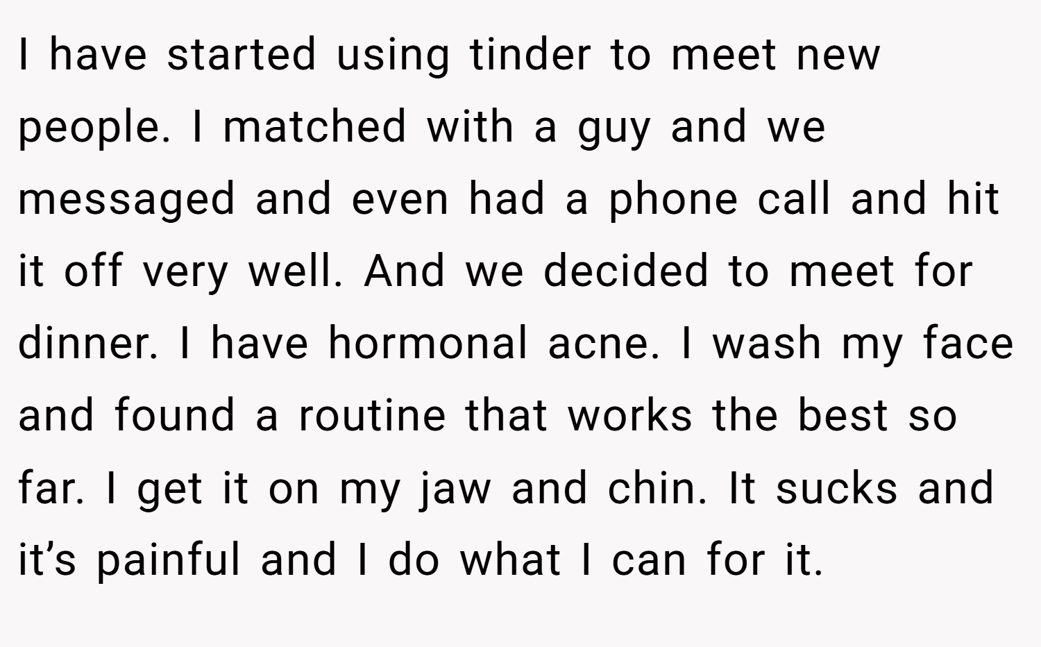I have started using tinder to meet new people. I matched with a guy and we messaged and even had a phone call and hit it off very well. And we decided to meet for dinner. I have hormonal acne. I wash my face and found a routine that works the best so far. I get it on my jaw and chin. It sucks and it’s painful and I do what I can for it.