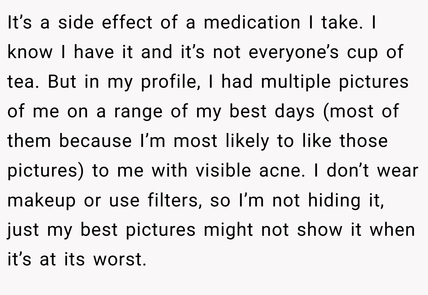 It’s a side effect of a medication I take. I know I have it and it’s not everyone’s cup of tea. But in my profile, I had multiple pictures of me on a range of my best days (most of them because I’m most likely to like those pictures) to me with visible acne. I don’t wear makeup or use filters, so I’m not hiding it, just my best pictures might not show it when it’s at its worst.