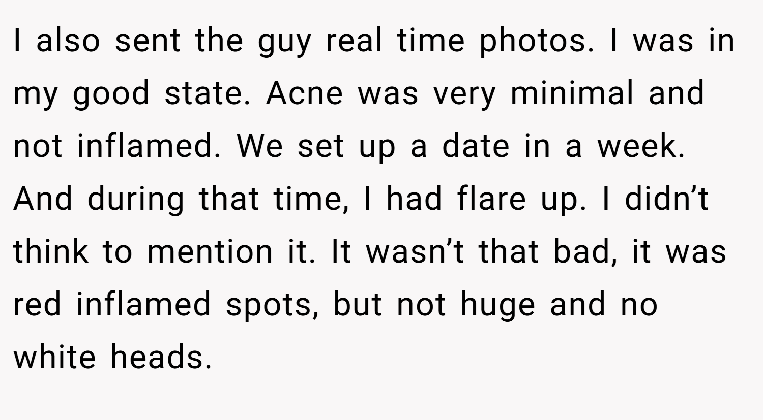 I also sent the guy real time photos. I was in my good state. Acne was very minimal and not inflamed. We set up a date in a week. And during that time, I had flare up. I didn’t think to mention it. It wasn’t that bad, it was red inflamed spots, but not huge and no white heads.