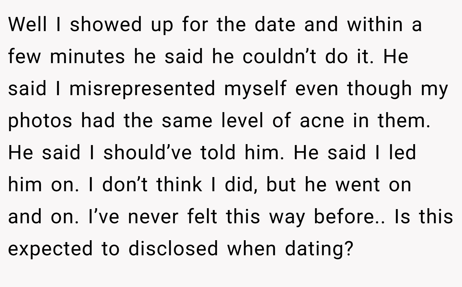 Well I showed up for the date and within a few minutes he said he couldn’t do it. He said I misrepresented myself even though my photos had the same level of acne in them. He said I should’ve told him. He said I led him on. I don’t think I did, but he went on and on. I’ve never felt this way before.. Is this expected to disclosed when dating?
