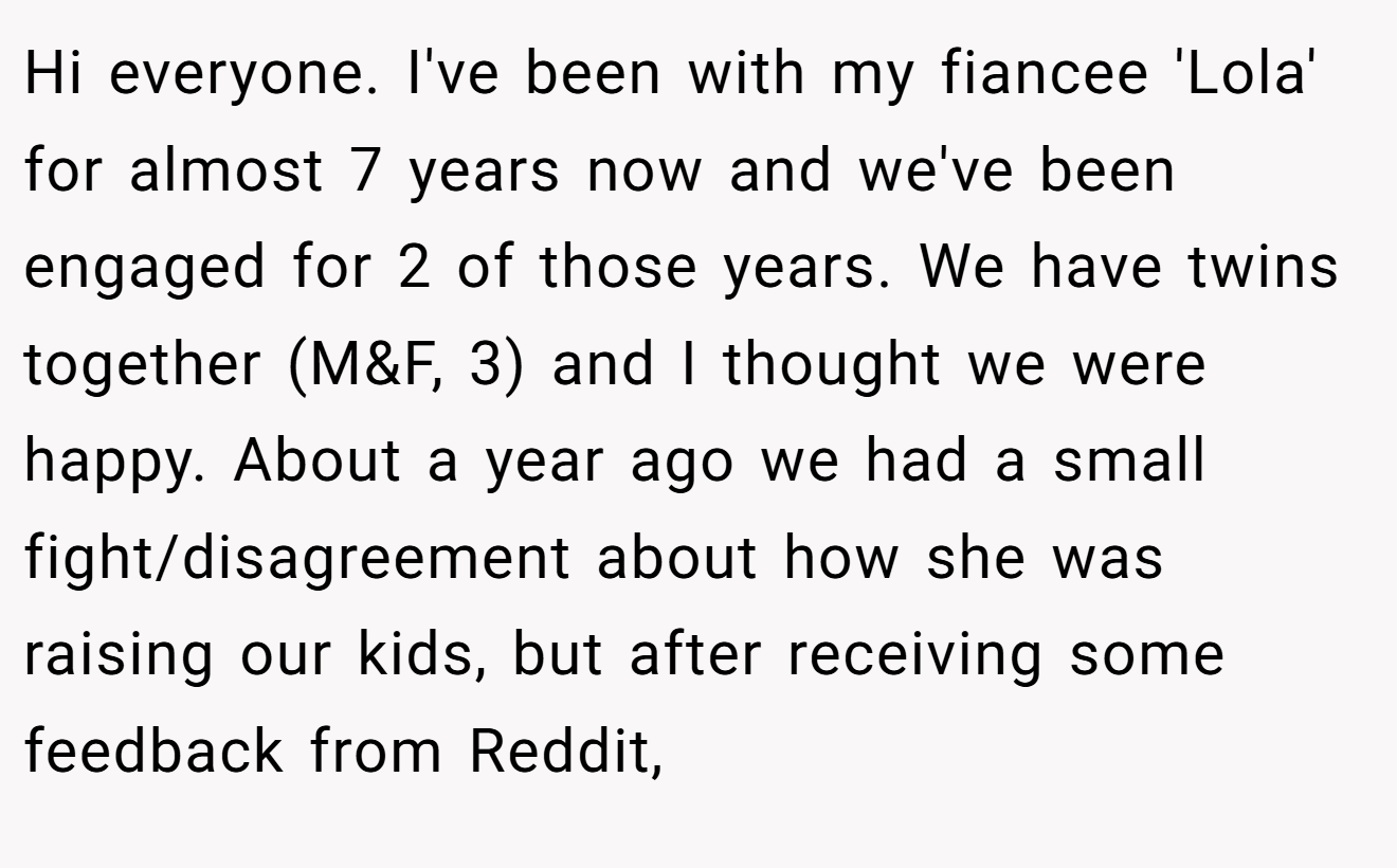 Hi everyone. I've been with my fiancee 'Lola' for almost 7 years now and we've been engaged for 2 of those years. We have twins together (M&F, 3) and I thought we were happy. About a year ago we had a small fight/disagreement about how she was raising our kids, but after receiving some feedback from Reddit,