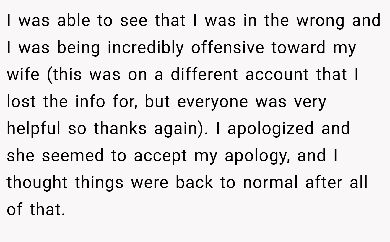 I was able to see that I was in the wrong and I was being incredibly offensive toward my wife (this was on a different account that I lost the info for, but everyone was very helpful so thanks again). I apologized and she seemed to accept my apology, and I thought things were back to normal after all of that.