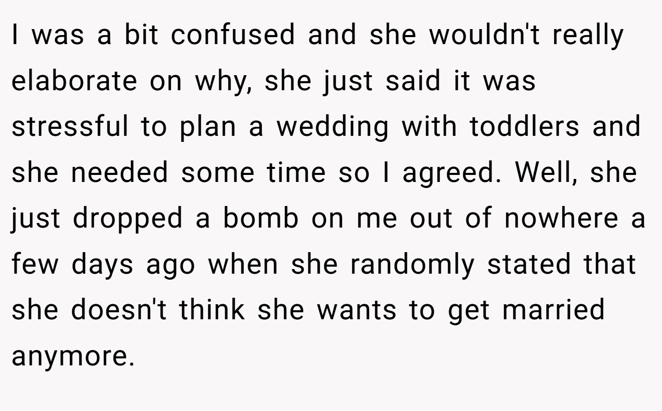 I was a bit confused and she wouldn't really elaborate on why, she just said it was stressful to plan a wedding with toddlers and she needed some time so I agreed. Well, she just dropped a bomb on me out of nowhere a few days ago when she randomly stated that she doesn't think she wants to get married anymore.