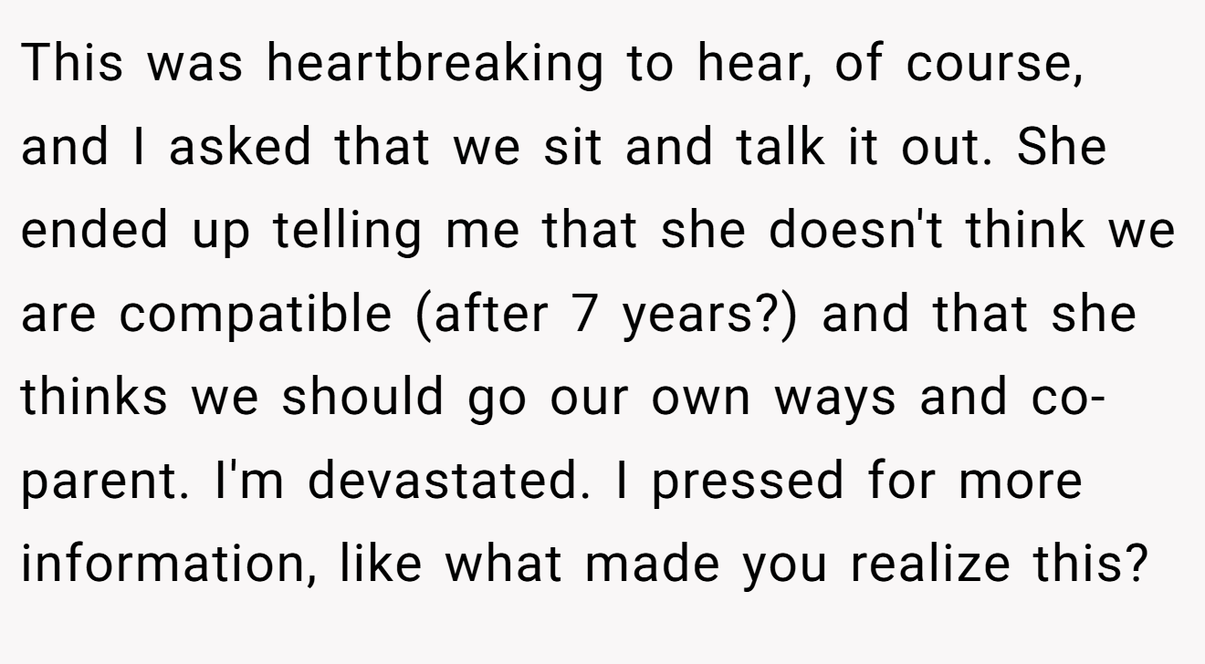 This was heartbreaking to hear, of course, and I asked that we sit and talk it out. She ended up telling me that she doesn't think we are compatible (after 7 years?) and that she thinks we should go our own ways and co-parent. I'm devastated. I pressed for more information, like what made you realize this?