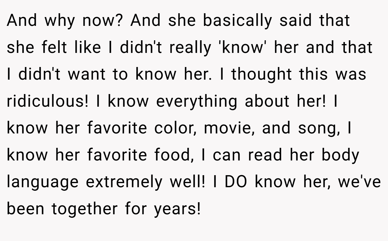 And why now? And she basically said that she felt like I didn't really 'know' her and that I didn't want to know her. I thought this was ridiculous! I know everything about her! I know her favorite color, movie, and song, I know her favorite food, I can read her body language extremely well! I DO know her, we've been together for years!