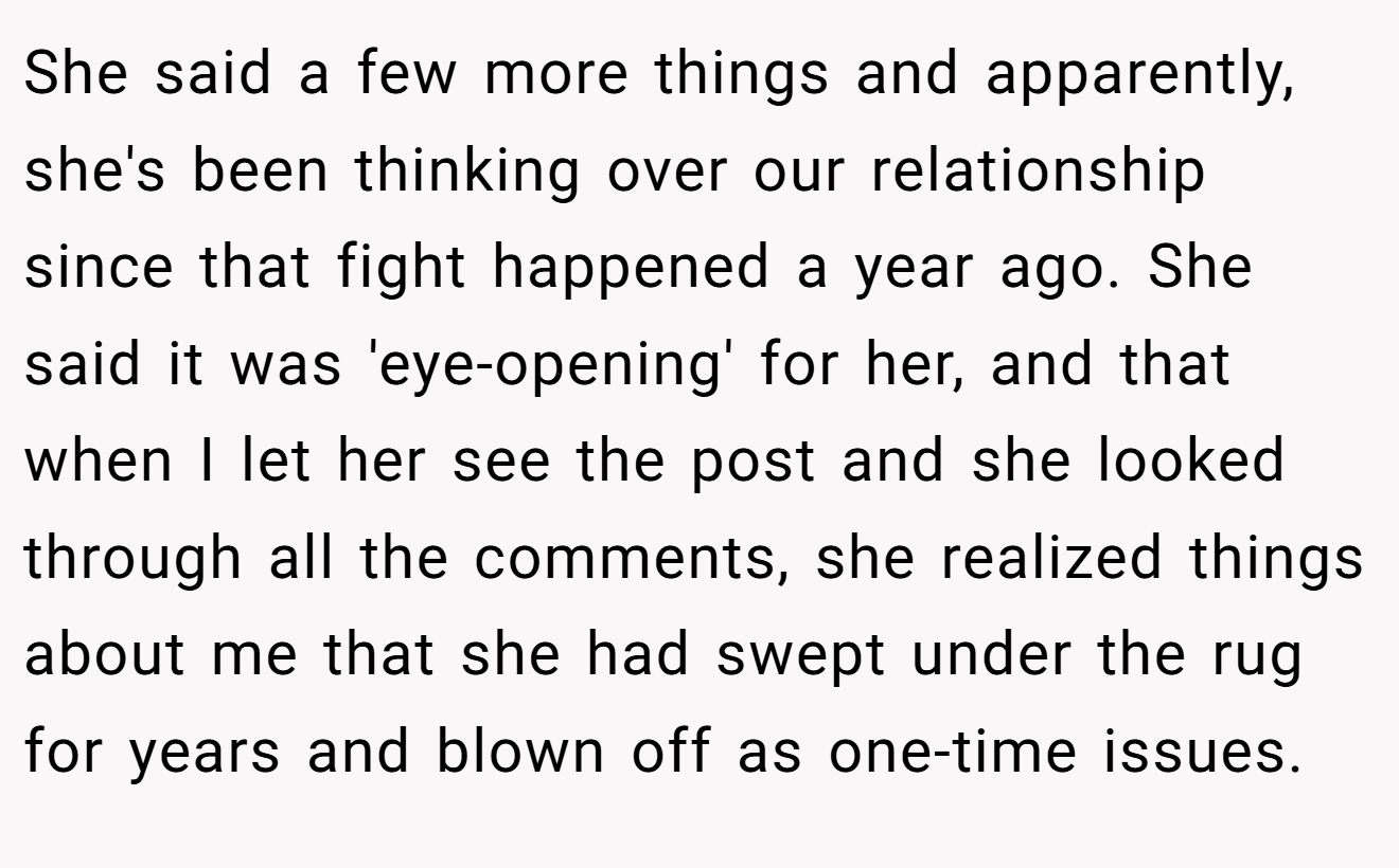 She said a few more things and apparently, she's been thinking over our relationship since that fight happened a year ago. She said it was 'eye-opening' for her, and that when I let her see the post and she looked through all the comments, she realized things about me that she had swept under the rug for years and blown off as one-time issues.
