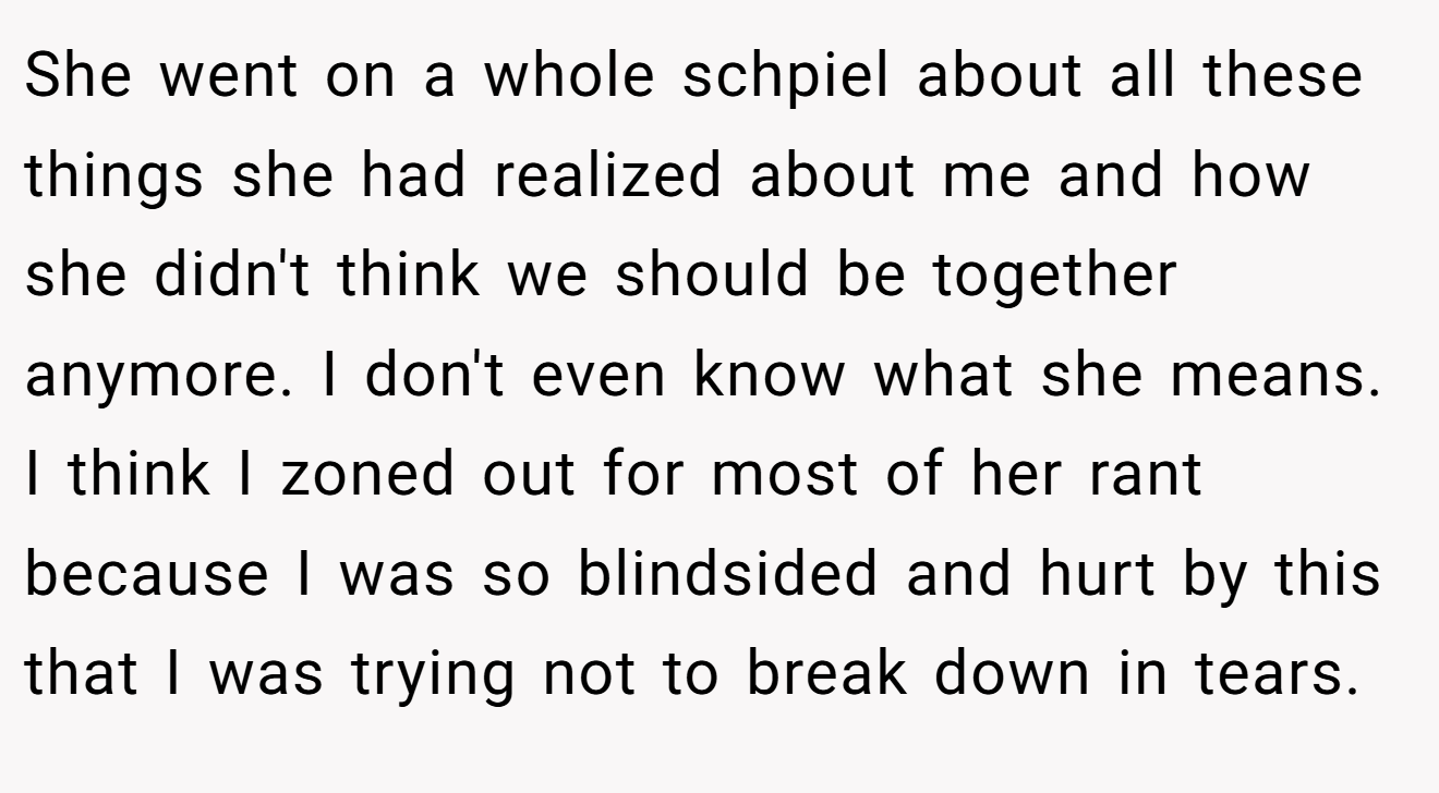 She went on a whole schpiel about all these things she had realized about me and how she didn't think we should be together anymore. I don't even know what she means. I think I zoned out for most of her rant because I was so blindsided and hurt by this that I was trying not to break down in tears.