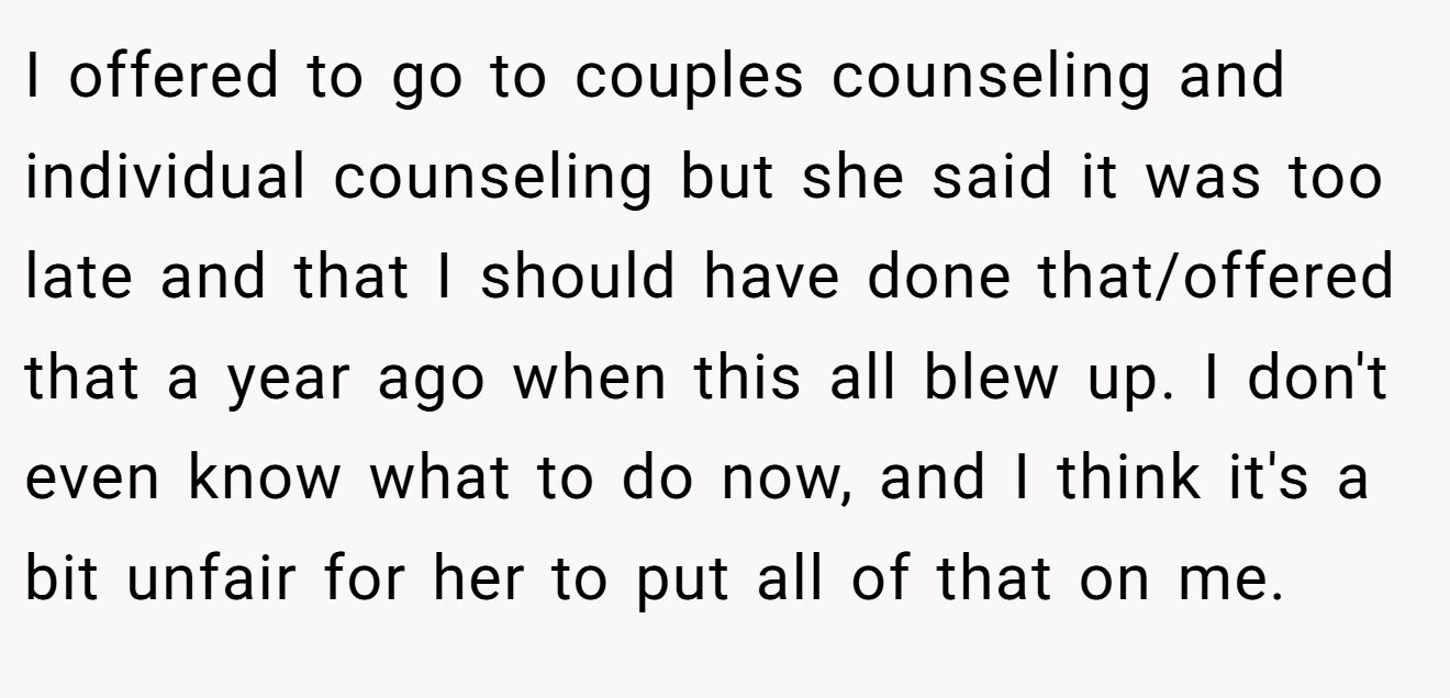 I offered to go to couples counseling and individual counseling but she said it was too late and that I should have done that/offered that a year ago when this all blew up. I don't even know what to do now, and I think it's a bit unfair for her to put all of that on me.
