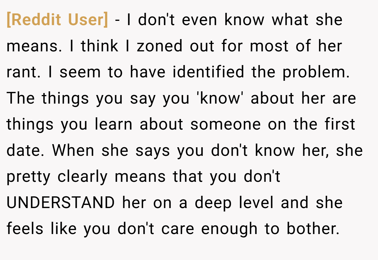 [Reddit User] − I don't even know what she means. I think I zoned out for most of her rant. I seem to have identified the problem. The things you say you 'know' about her are things you learn about someone on the first date. When she says you don't know her, she pretty clearly means that you don't UNDERSTAND her on a deep level and she feels like you don't care enough to bother.