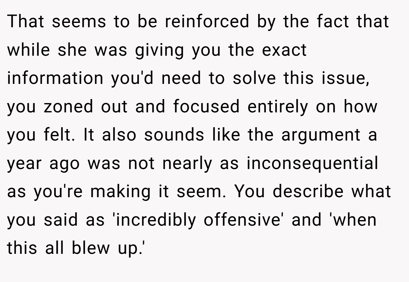 That seems to be reinforced by the fact that while she was giving you the exact information you'd need to solve this issue, you zoned out and focused entirely on how you felt. It also sounds like the argument a year ago was not nearly as inconsequential as you're making it seem. You describe what you said as 'incredibly offensive' and 'when this all blew up.'