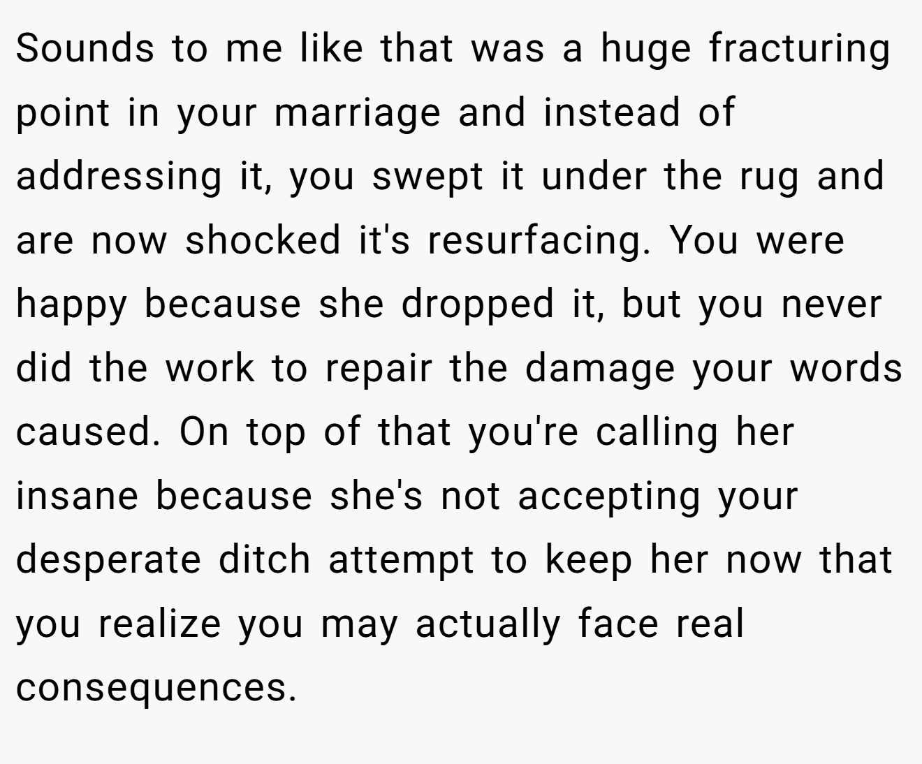 Sounds to me like that was a huge fracturing point in your marriage and instead of addressing it, you swept it under the rug and are now shocked it's resurfacing. You were happy because she dropped it, but you never did the work to repair the damage your words caused. On top of that you're calling her insane because she's not accepting your desperate ditch attempt to keep her now that you realize you may actually face real consequences.