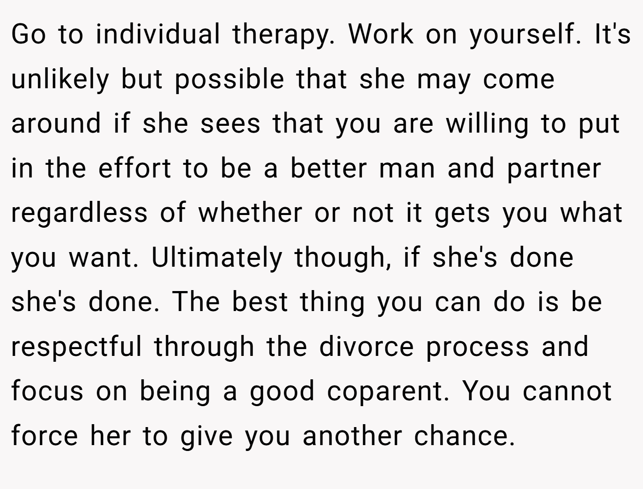 Go to individual therapy. Work on yourself. It's unlikely but possible that she may come around if she sees that you are willing to put in the effort to be a better man and partner regardless of whether or not it gets you what you want. Ultimately though, if she's done she's done. The best thing you can do is be respectful through the divorce process and focus on being a good coparent. You cannot force her to give you another chance.