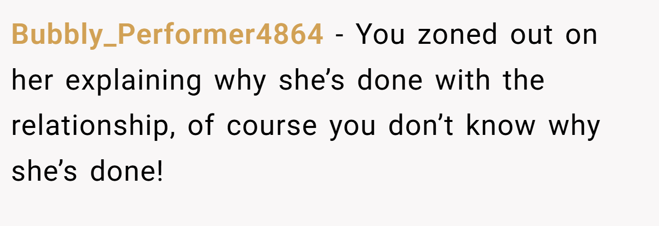 Bubbly_Performer4864 − You zoned out on her explaining why she’s done with the relationship, of course you don’t know why she’s done!