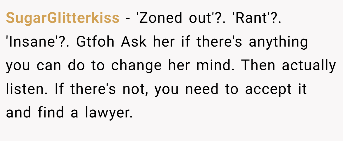 SugarGlitterkiss − 'Zoned out'?. 'Rant'?. 'Insane'?. Gtfoh Ask her if there's anything you can do to change her mind. Then actually listen. If there's not, you need to accept it and find a lawyer.