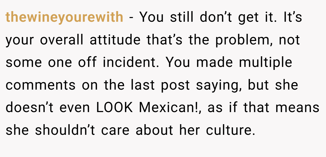 thewineyourewith − You still don’t get it. It’s your overall attitude that’s the problem, not some one off incident. You made multiple comments on the last post saying, but she doesn’t even LOOK Mexican!, as if that means she shouldn’t care about her culture.