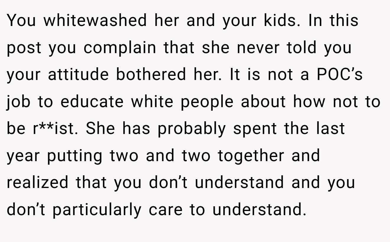 You whitewashed her and your kids. In this post you complain that she never told you your attitude bothered her. It is not a POC’s job to educate white people about how not to be r**ist. She has probably spent the last year putting two and two together and realized that you don’t understand and you don’t particularly care to understand.