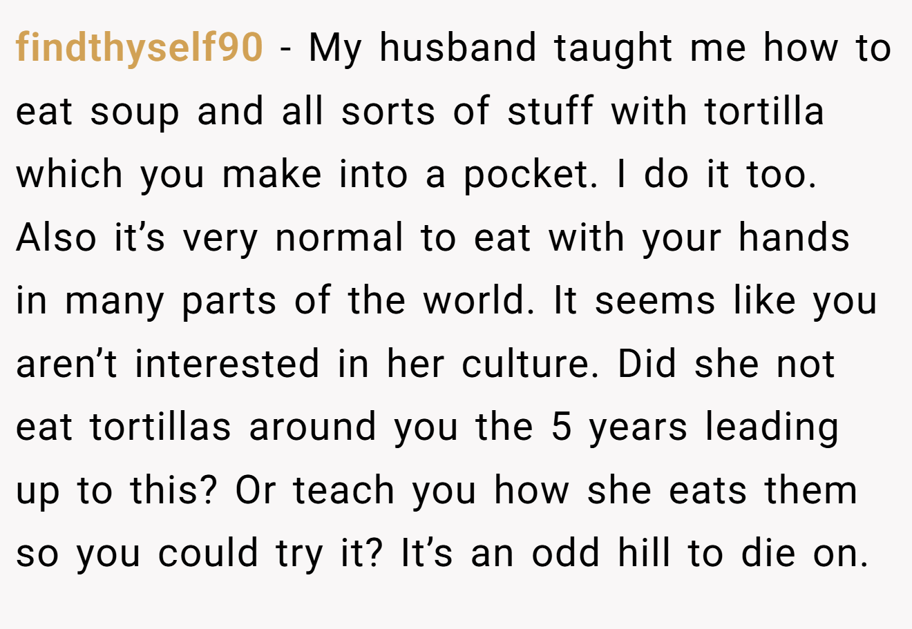 findthyself90 − My husband taught me how to eat soup and all sorts of stuff with tortilla which you make into a pocket. I do it too. Also it’s very normal to eat with your hands in many parts of the world. It seems like you aren’t interested in her culture. Did she not eat tortillas around you the 5 years leading up to this? Or teach you how she eats them so you could try it? It’s an odd hill to die on.