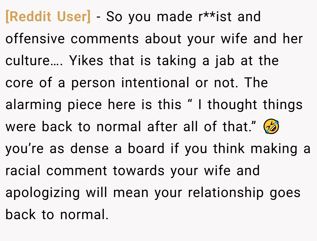 [Reddit User] − So you made r**ist and offensive comments about your wife and her culture…. Yikes that is taking a jab at the core of a person intentional or not. The alarming piece here is this “ I thought things were back to normal after all of that.” 🤣 you’re as dense a board if you think making a racial comment towards your wife and apologizing will mean your relationship goes back to normal.