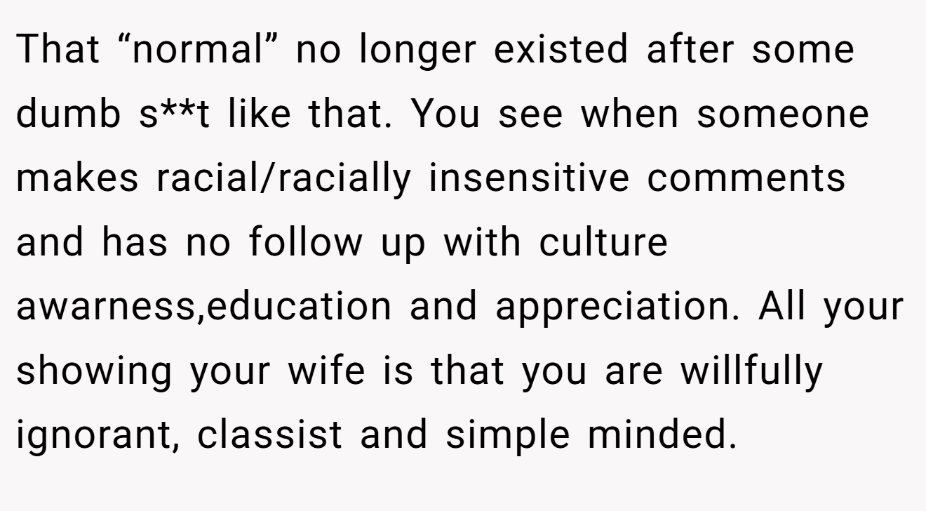 That “normal” no longer existed after some dumb s**t like that. You see when someone makes racial/racially insensitive comments and has no follow up with culture awarness,education and appreciation. All your showing your wife is that you are willfully ignorant, classist and simple minded.
