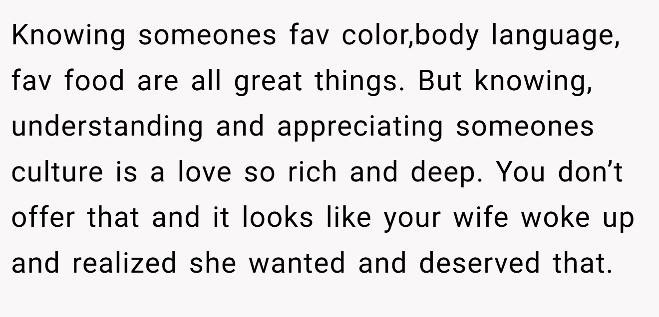 Knowing someones fav color,body language, fav food are all great things. But knowing, understanding and appreciating someones culture is a love so rich and deep. You don’t offer that and it looks like your wife woke up and realized she wanted and deserved that.