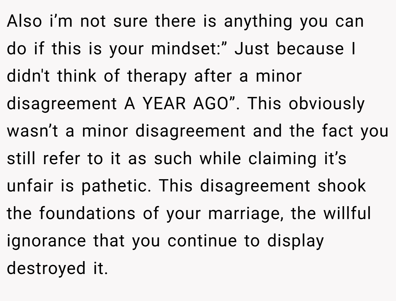 Also i’m not sure there is anything you can do if this is your mindset:” Just because I didn't think of therapy after a minor disagreement A YEAR AGO”. This obviously wasn’t a minor disagreement and the fact you still refer to it as such while claiming it’s unfair is pathetic. This disagreement shook the foundations of your marriage, the willful ignorance that you continue to display destroyed it.