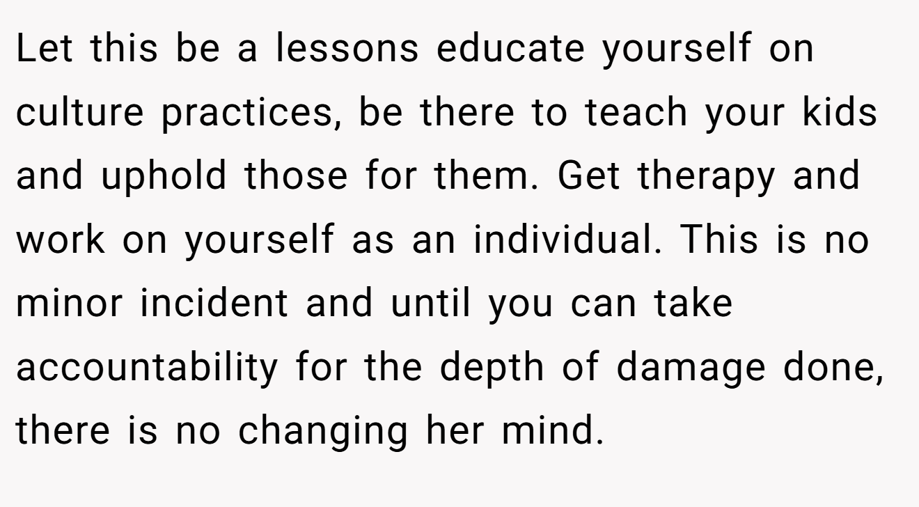 Let this be a lessons educate yourself on culture practices, be there to teach your kids and uphold those for them. Get therapy and work on yourself as an individual. This is no minor incident and until you can take accountability for the depth of damage done, there is no changing her mind.