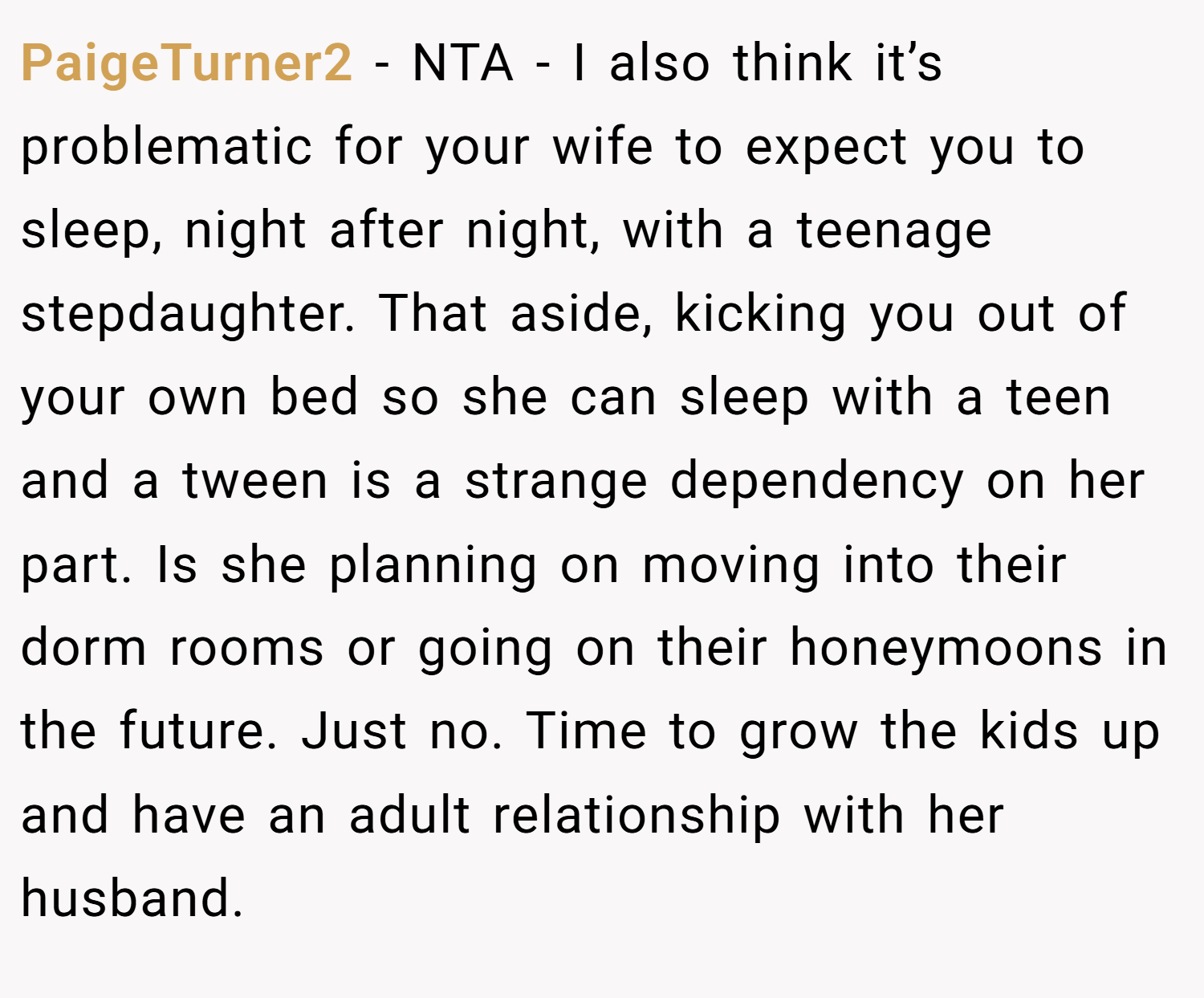 PaigeTurner2 − NTA - I also think it’s problematic for your wife to expect you to sleep, night after night, with a teenage stepdaughter. That aside, kicking you out of your own bed so she can sleep with a teen and a tween is a strange dependency on her part. Is she planning on moving into their dorm rooms or going on their honeymoons in the future. Just no. Time to grow the kids up and have an adult relationship with her husband.