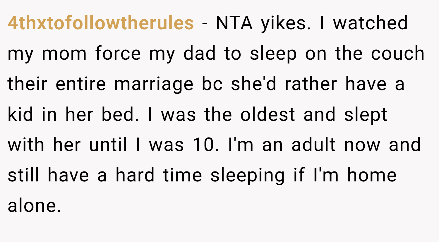 4thxtofollowtherules − NTA yikes. I watched my mom force my dad to sleep on the couch their entire marriage bc she'd rather have a kid in her bed. I was the oldest and slept with her until I was 10. I'm an adult now and still have a hard time sleeping if I'm home alone.