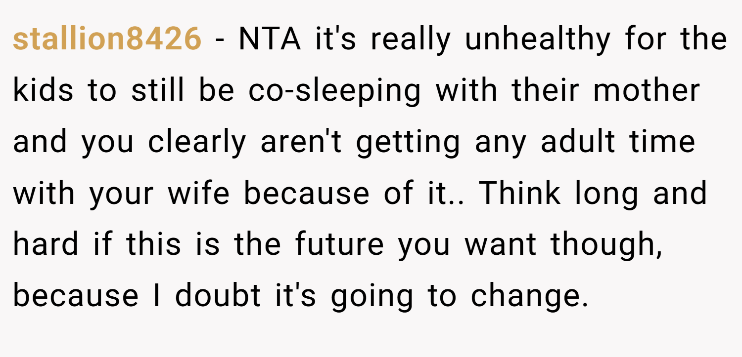 stallion8426 − NTA it's really unhealthy for the kids to still be co-sleeping with their mother and you clearly aren't getting any adult time with your wife because of it.. Think long and hard if this is the future you want though, because I doubt it's going to change.