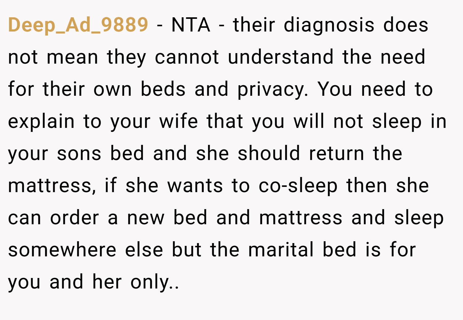 Deep_Ad_9889 − NTA - their diagnosis does not mean they cannot understand the need for their own beds and privacy. You need to explain to your wife that you will not sleep in your sons bed and she should return the mattress, if she wants to co-sleep then she can order a new bed and mattress and sleep somewhere else but the marital bed is for you and her only..