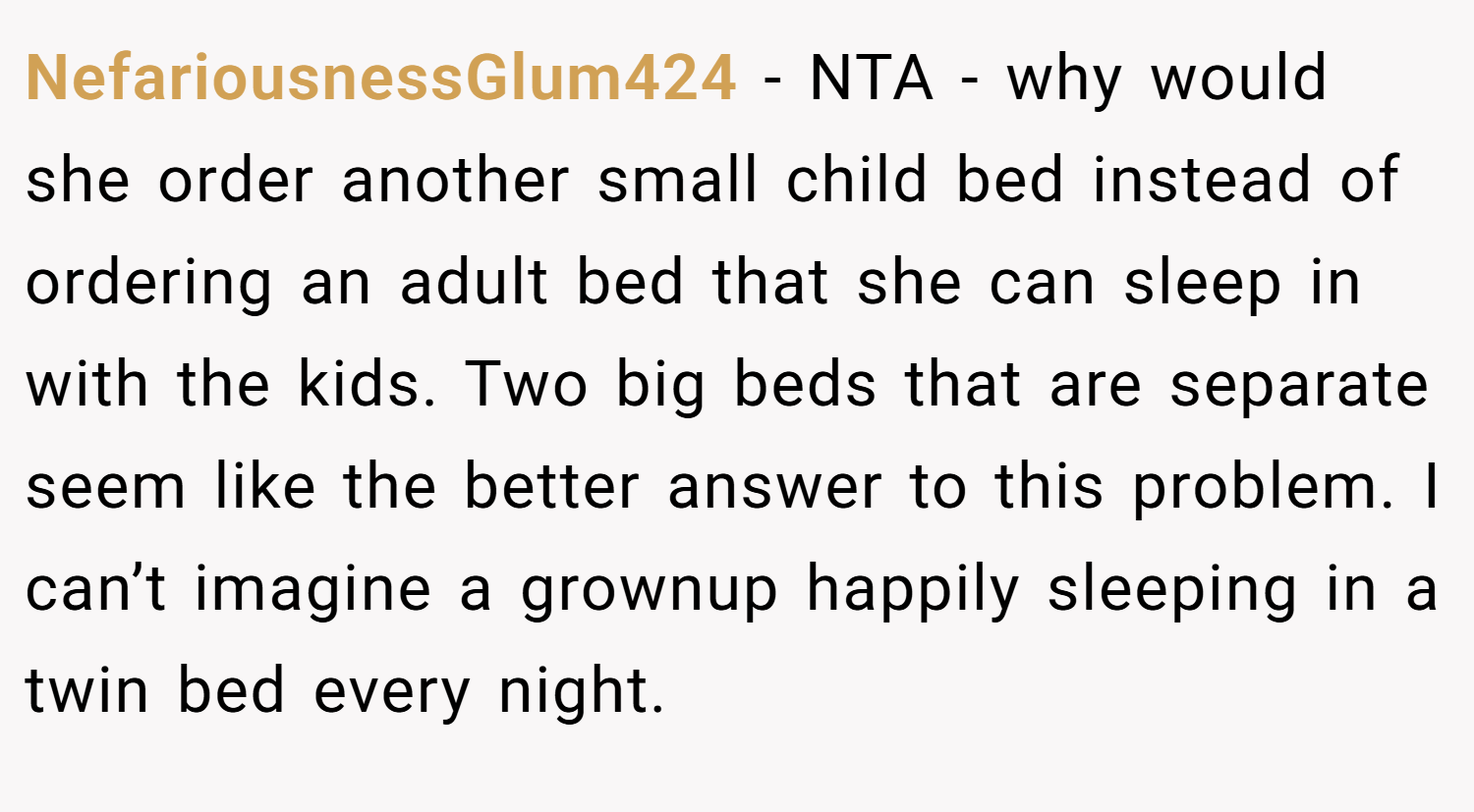 NefariousnessGlum424 − NTA - why would she order another small child bed instead of ordering an adult bed that she can sleep in with the kids. Two big beds that are separate seem like the better answer to this problem. I can’t imagine a grownup happily sleeping in a twin bed every night.
