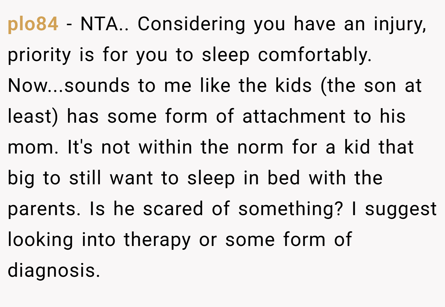 plo84 − NTA.. Considering you have an injury, priority is for you to sleep comfortably. Now...sounds to me like the kids (the son at least) has some form of attachment to his mom. It's not within the norm for a kid that big to still want to sleep in bed with the parents. Is he scared of something? I suggest looking into therapy or some form of diagnosis.