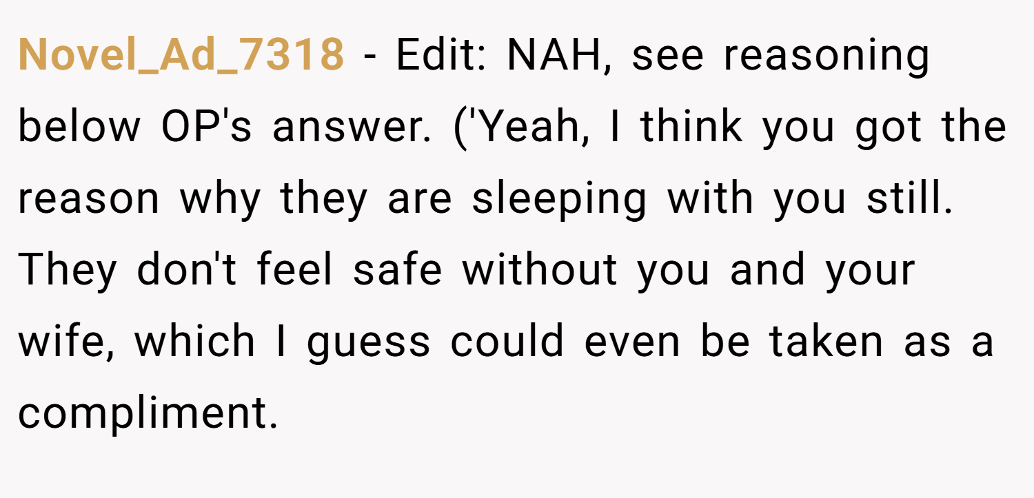 Novel_Ad_7318 − Edit: NAH, see reasoning below OP's answer. ('Yeah, I think you got the reason why they are sleeping with you still. They don't feel safe without you and your wife, which I guess could even be taken as a compliment.