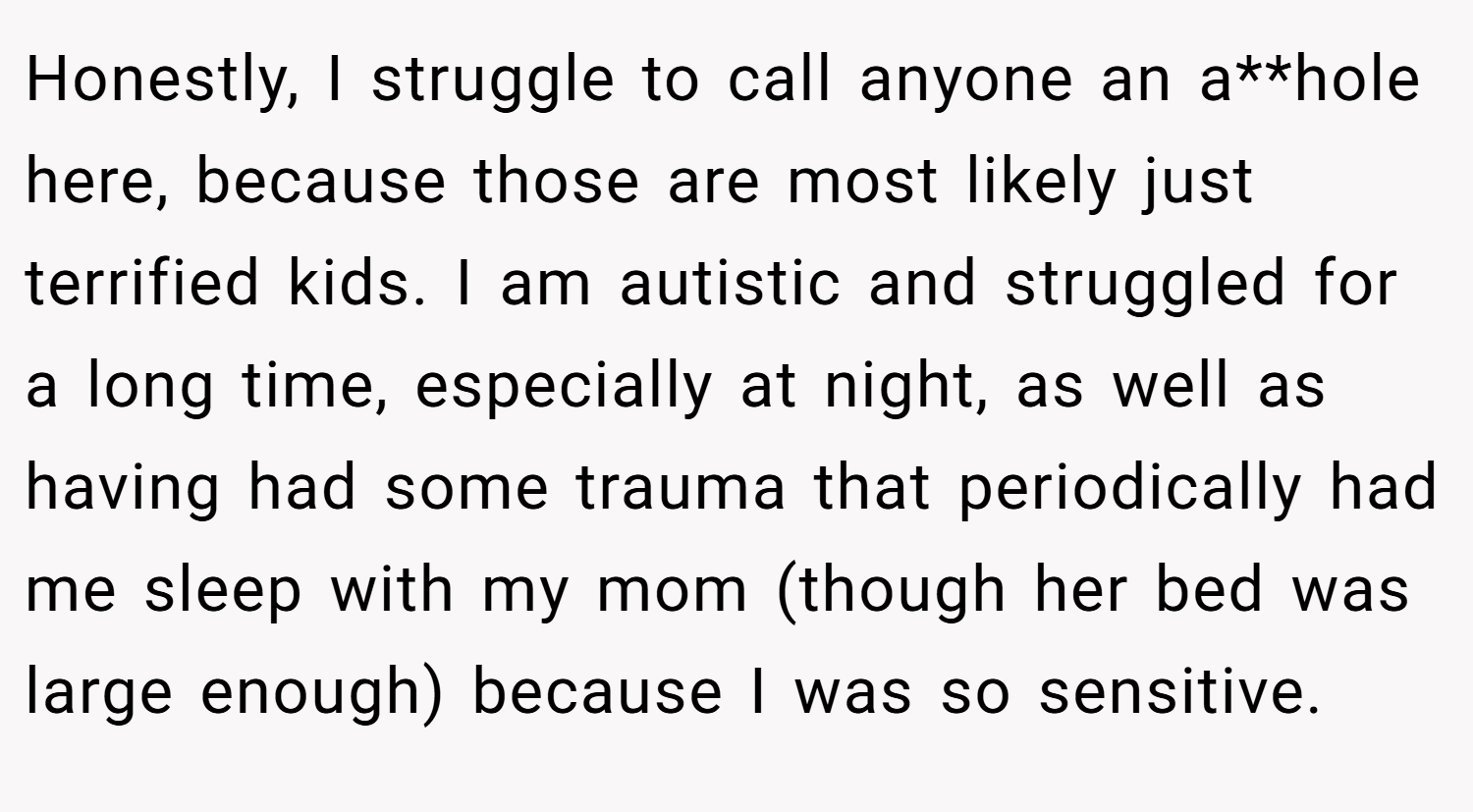 Honestly, I struggle to call anyone an a**hole here, because those are most likely just terrified kids. I am autistic and struggled for a long time, especially at night, as well as having had some trauma that periodically had me sleep with my mom (though her bed was large enough) because I was so sensitive.