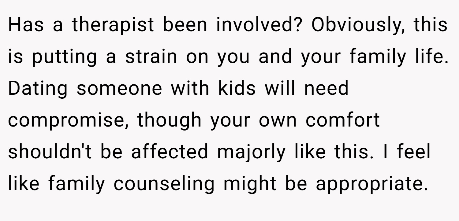 Has a therapist been involved? Obviously, this is putting a strain on you and your family life. Dating someone with kids will need compromise, though your own comfort shouldn't be affected majorly like this. I feel like family counseling might be appropriate.