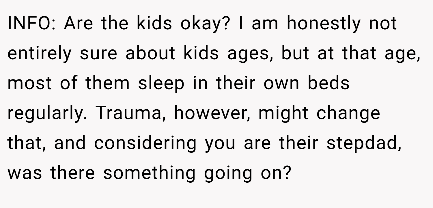 INFO: Are the kids okay? I am honestly not entirely sure about kids ages, but at that age, most of them sleep in their own beds regularly. Trauma, however, might change that, and considering you are their stepdad, was there something going on?