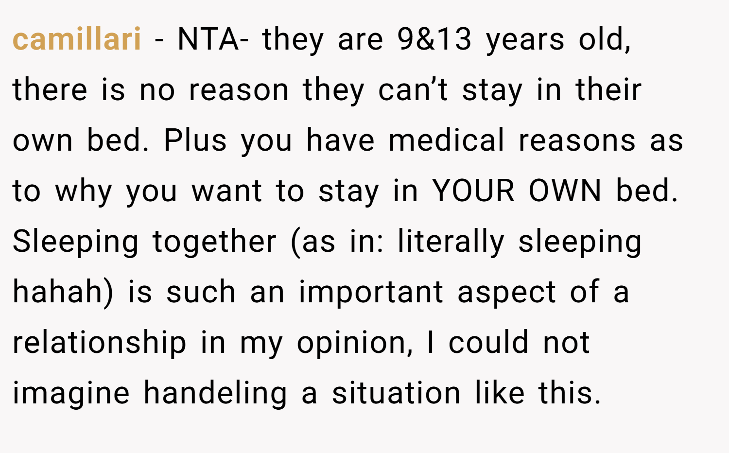 camillari − NTA- they are 9&13 years old, there is no reason they can’t stay in their own bed. Plus you have medical reasons as to why you want to stay in YOUR OWN bed. Sleeping together (as in: literally sleeping hahah) is such an important aspect of a relationship in my opinion, I could not imagine handeling a situation like this.