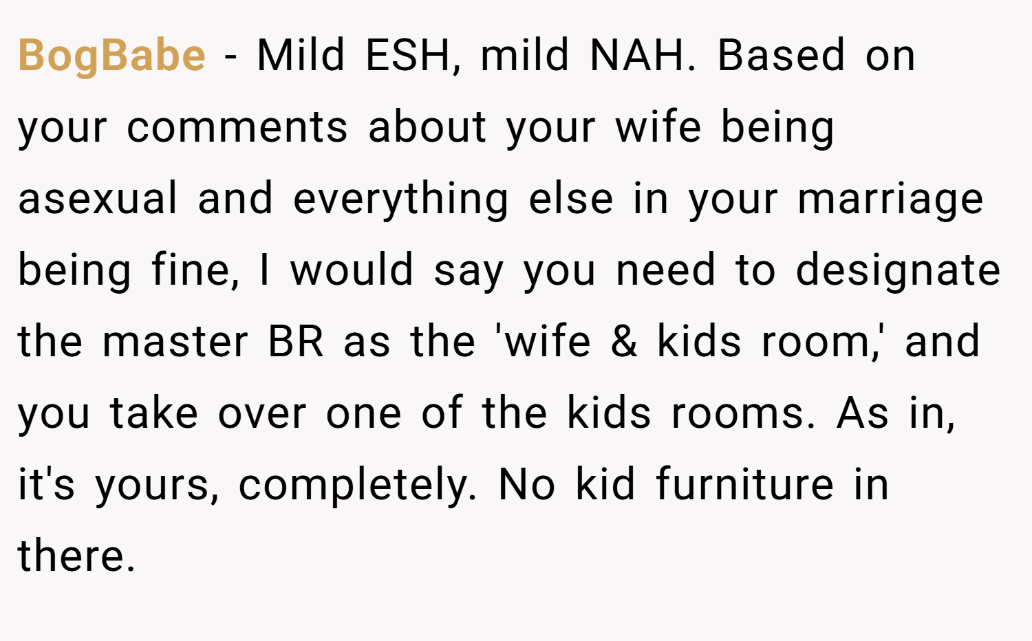 BogBabe − Mild ESH, mild NAH. Based on your comments about your wife being asexual and everything else in your marriage being fine, I would say you need to designate the master BR as the 'wife & kids room,' and you take over one of the kids rooms. As in, it's yours, completely. No kid furniture in there.