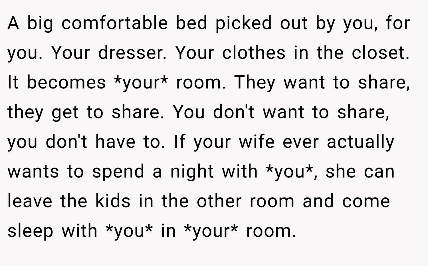 A big comfortable bed picked out by you, for you. Your dresser. Your clothes in the closet. It becomes *your* room. They want to share, they get to share. You don't want to share, you don't have to. If your wife ever actually wants to spend a night with *you*, she can leave the kids in the other room and come sleep with *you* in *your* room.
