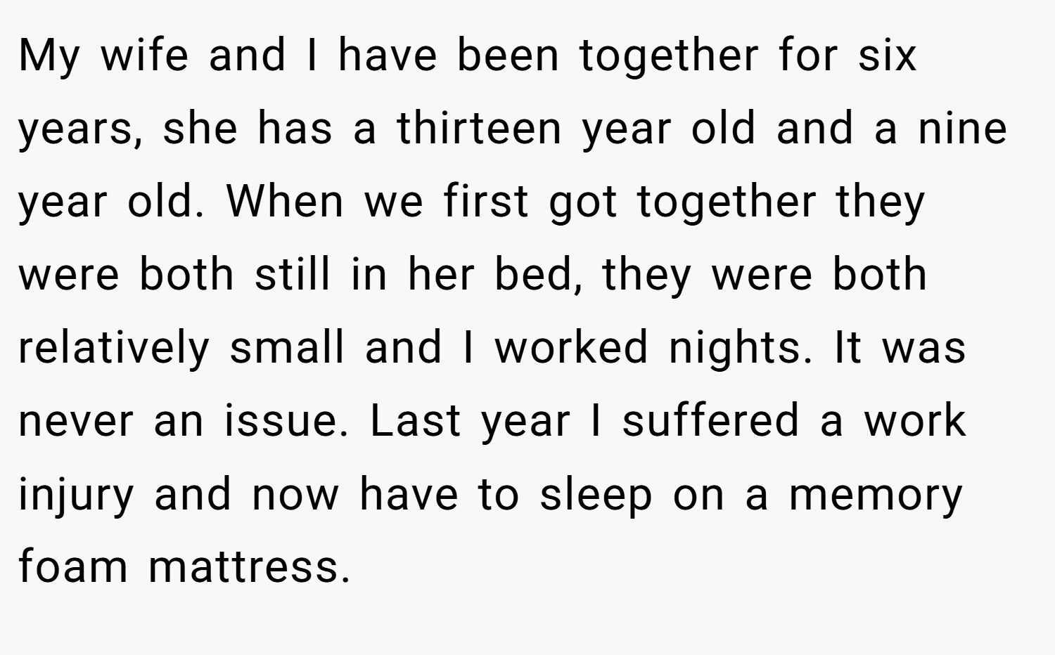 My wife and I have been together for six years, she has a thirteen year old and a nine year old. When we first got together they were both still in her bed, they were both relatively small and I worked nights. It was never an issue. Last year I suffered a work injury and now have to sleep on a memory foam mattress.
