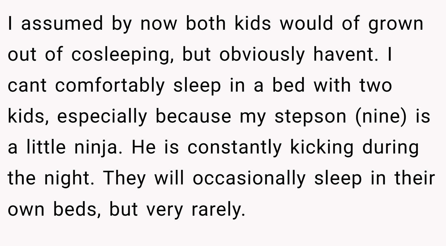 I assumed by now both kids would of grown out of cosleeping, but obviously havent. I cant comfortably sleep in a bed with two kids, especially because my stepson (nine) is a little ninja. He is constantly kicking during the night. They will occasionally sleep in their own beds, but very rarely.