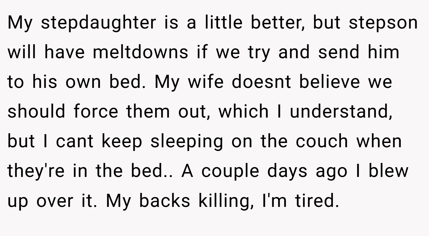 My stepdaughter is a little better, but stepson will have meltdowns if we try and send him to his own bed. My wife doesnt believe we should force them out, which I understand, but I cant keep sleeping on the couch when they're in the bed.. A couple days ago I blew up over it. My backs killing, I'm tired.