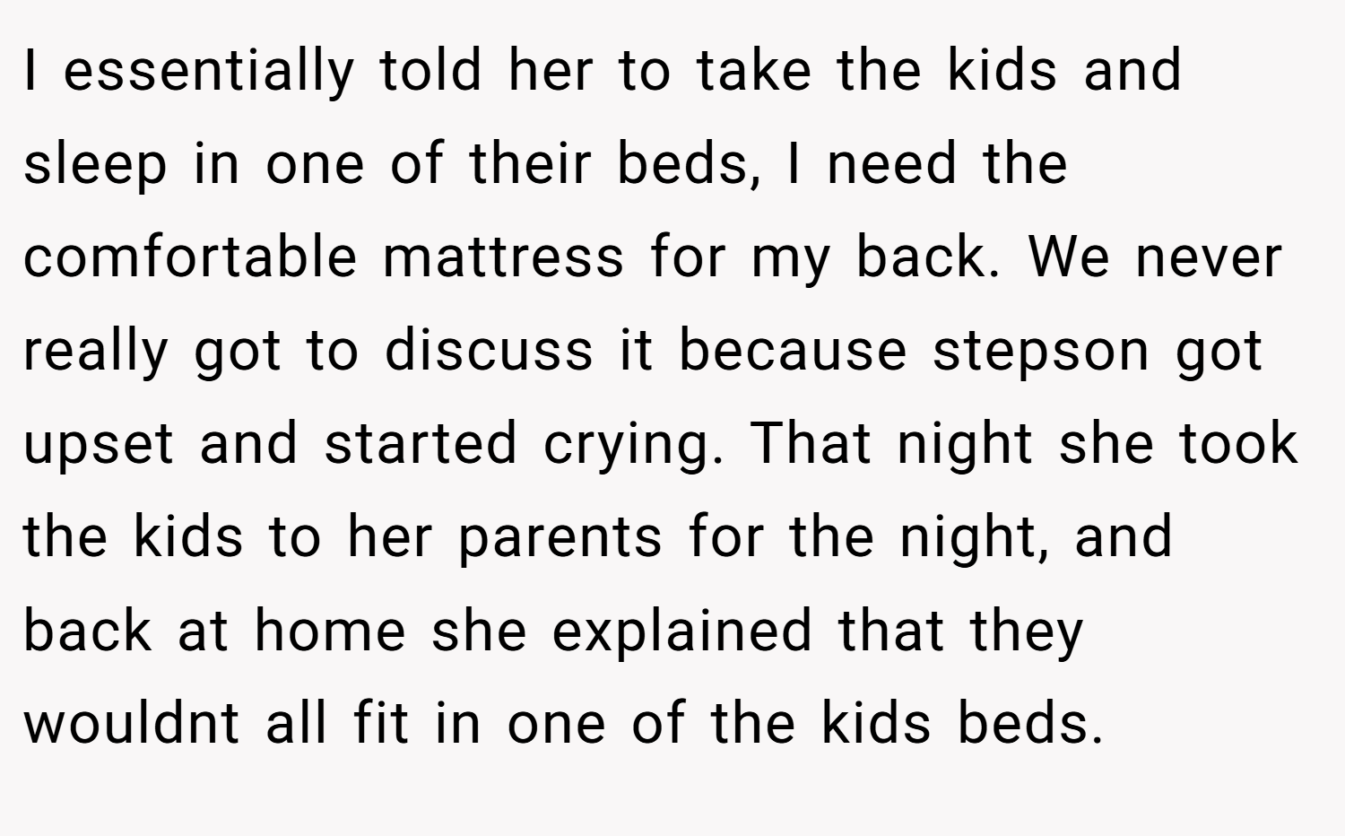 I essentially told her to take the kids and sleep in one of their beds, I need the comfortable mattress for my back. We never really got to discuss it because stepson got upset and started crying. That night she took the kids to her parents for the night, and back at home she explained that they wouldnt all fit in one of the kids beds.