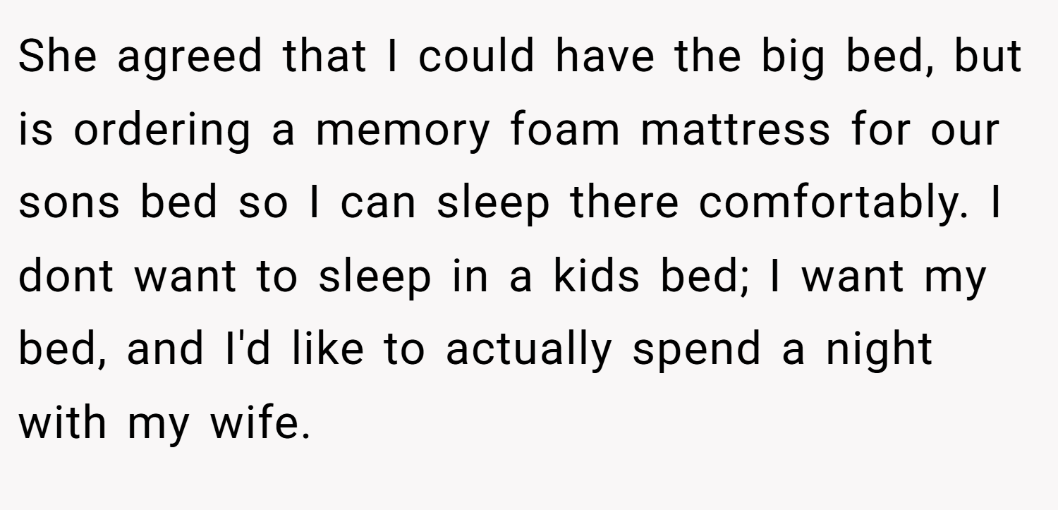 She agreed that I could have the big bed, but is ordering a memory foam mattress for our sons bed so I can sleep there comfortably. I dont want to sleep in a kids bed; I want my bed, and I'd like to actually spend a night with my wife.