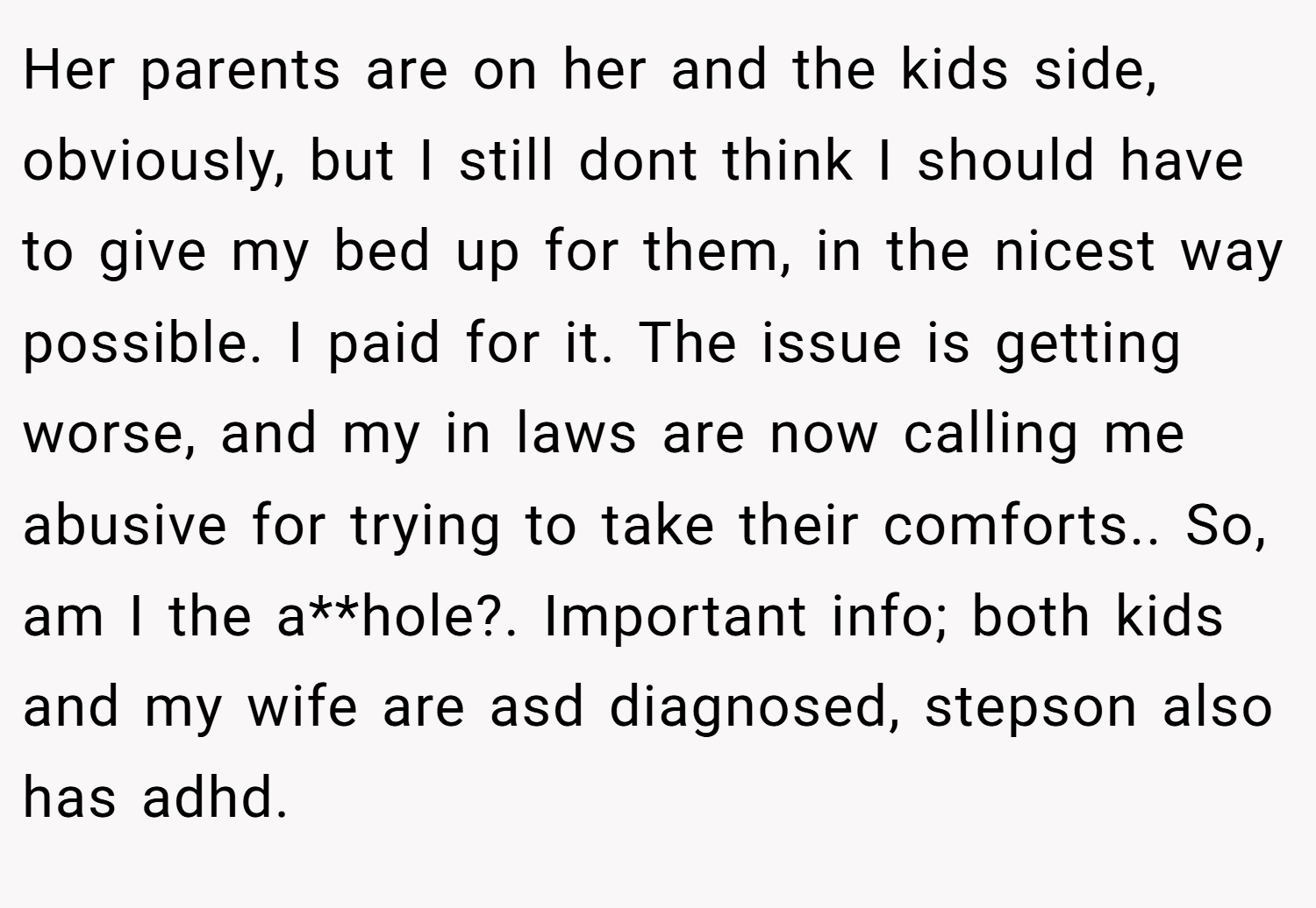 Her parents are on her and the kids side, obviously, but I still dont think I should have to give my bed up for them, in the nicest way possible. I paid for it. The issue is getting worse, and my in laws are now calling me abusive for trying to take their comforts.. So, am I the a**hole?. Important info; both kids and my wife are asd diagnosed, stepson also has adhd.