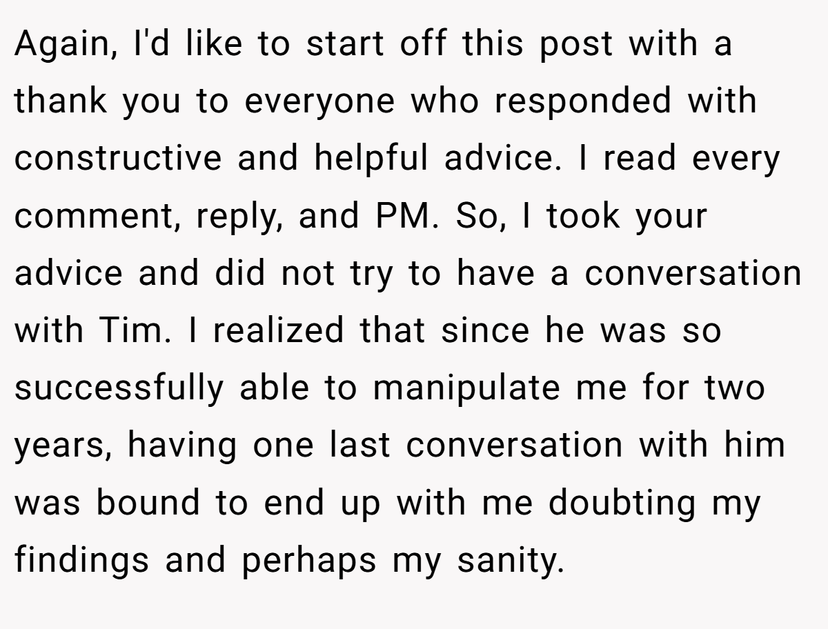 Again, I'd like to start off this post with a thank you to everyone who responded with constructive and helpful advice. I read every comment, reply, and PM. So, I took your advice and did not try to have a conversation with Tim. I realized that since he was so successfully able to manipulate me for two years, having one last conversation with him was bound to end up with me doubting my findings and perhaps my sanity.