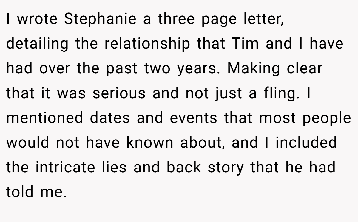 I wrote Stephanie a three page letter, detailing the relationship that Tim and I have had over the past two years. Making clear that it was serious and not just a fling. I mentioned dates and events that most people would not have known about, and I included the intricate lies and back story that he had told me.